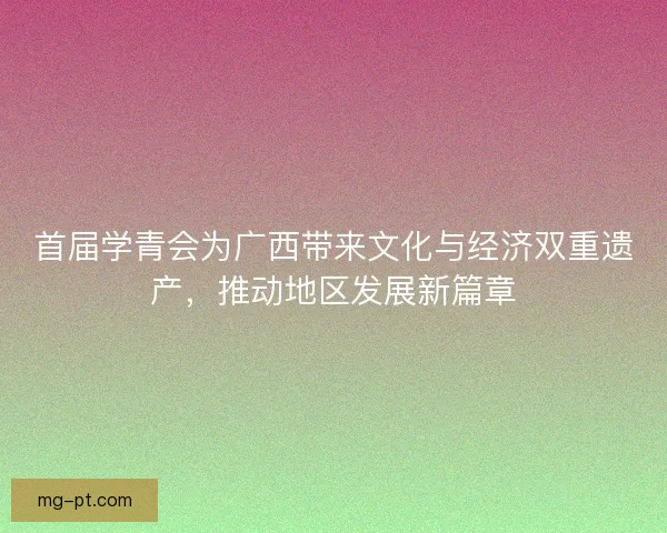 首届学青会为广西带来文化与经济双重遗产，推动地区发展新篇章
